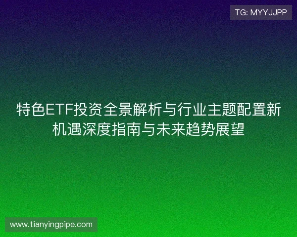 特色ETF投资全景解析与行业主题配置新机遇深度指南与未来趋势展望